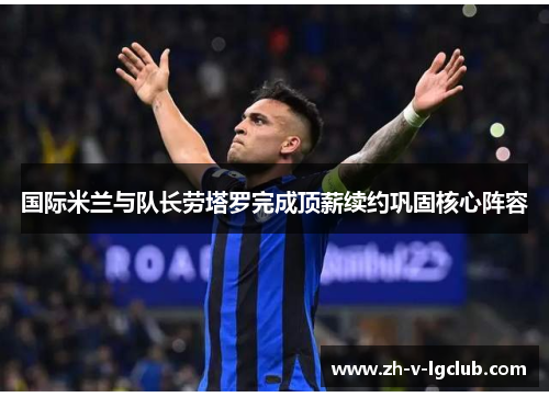 国际米兰与队长劳塔罗完成顶薪续约巩固核心阵容 国际米兰与队长劳塔罗完成顶薪续约巩固核心阵容