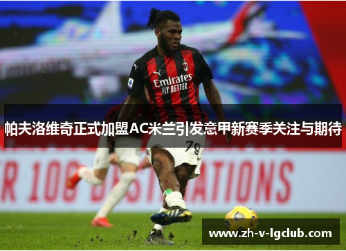 帕夫洛维奇正式加盟AC米兰引发意甲新赛季关注与期待 帕夫洛维奇正式加盟AC米兰引发意甲新赛季关注与期待