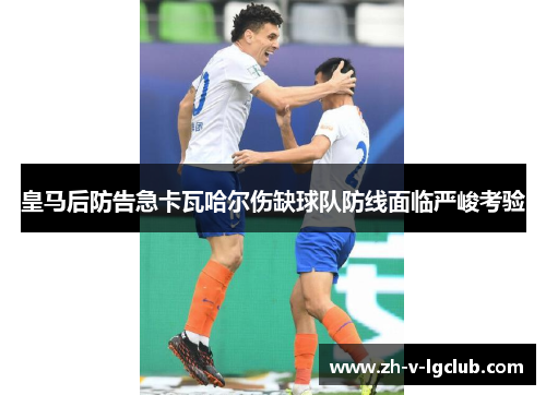 皇马后防告急卡瓦哈尔伤缺球队防线面临严峻考验 皇马后防告急卡瓦哈尔伤缺球队防线面临严峻考验