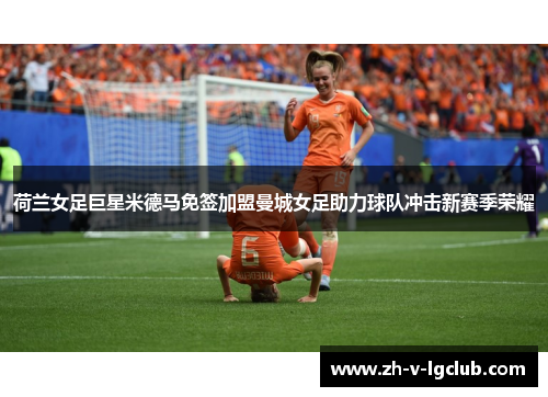 荷兰女足巨星米德马免签加盟曼城女足助力球队冲击新赛季荣耀 荷兰女足巨星米德马免签加盟曼城女足助力球队冲击新赛季荣耀