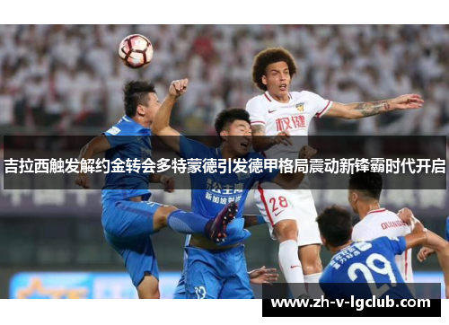 吉拉西触发解约金转会多特蒙德引发德甲格局震动新锋霸时代开启 吉拉西触发解约金转会多特蒙德引发德甲格局震动新锋霸时代开启