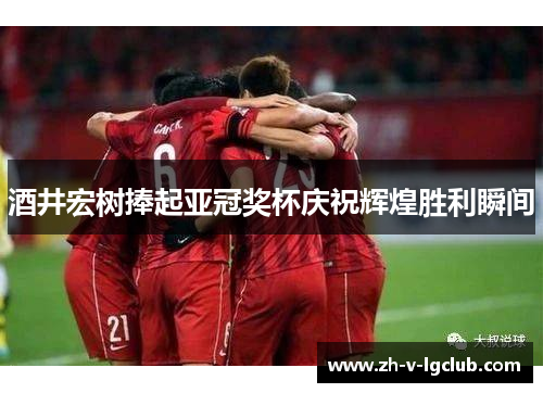 酒井宏树捧起亚冠奖杯庆祝辉煌胜利瞬间